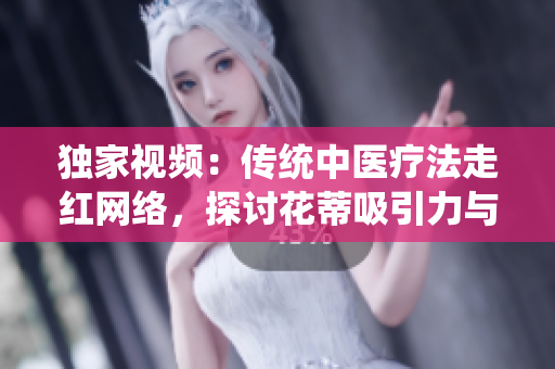 獨(dú)家視頻：傳統(tǒng)中醫(yī)療法走紅網(wǎng)絡(luò)，探討花蒂吸引力與奶水療效