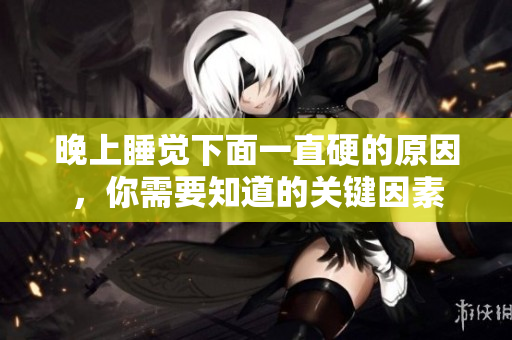 晚上睡覺(jué)下面一直硬的原因，你需要知道的關(guān)鍵因素