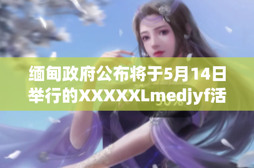 緬甸政府公布將于5月14日舉行的XXXXXLmedjyf活動(dòng)的重要細(xì)節(jié)