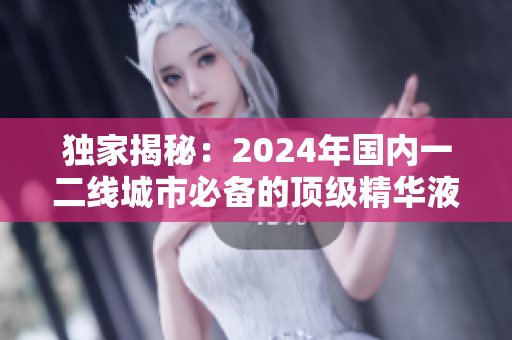 獨(dú)家揭秘：2024年國內(nèi)一二線城市必備的頂級精華液引領(lǐng)美容新潮流！
