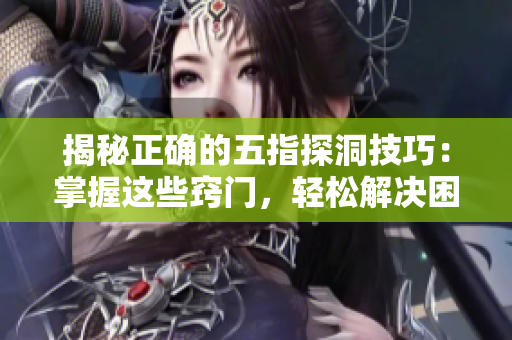 揭秘正確的五指探洞技巧：掌握這些竅門，輕松解決困難