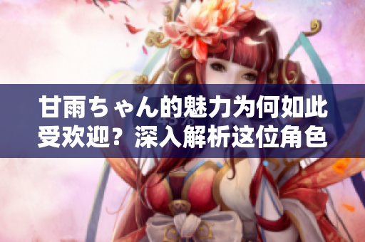 甘雨ちゃん的魅力為何如此受歡迎？深入解析這位角色引發(fā)熱議的原因