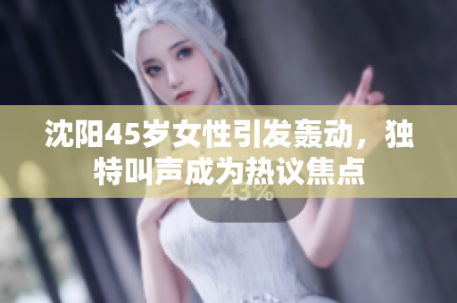 沈陽(yáng)45歲女性引發(fā)轟動(dòng)，獨(dú)特叫聲成為熱議焦點(diǎn)