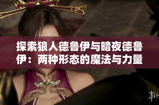 探索狼人德魯伊與暗夜德魯伊：兩種形態(tài)的魔法與力量對(duì)比