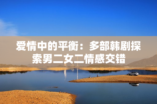 愛情中的平衡:多部韓劇探索男二女二情感交錯 愛情中的平衡:多部韓劇探索男二女二情感交錯