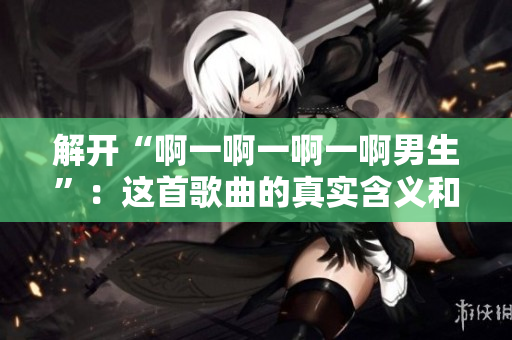 解開“啊一啊一啊一啊男生”：這首歌曲的真實含義和背后的故事
