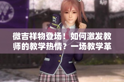 微吉祥物登場！如何激發(fā)教師的教學(xué)熱情？一場教學(xué)革新的探索