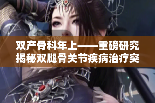 雙產(chǎn)骨科年上——重磅研究揭秘雙腿骨關(guān)節(jié)疾病治療突破