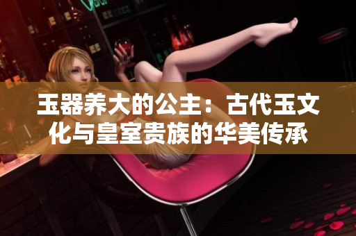 玉器養(yǎng)大的公主：古代玉文化與皇室貴族的華美傳承