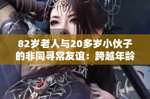 82歲老人與20多歲小伙子的非同尋常友誼：跨越年齡的真情故事