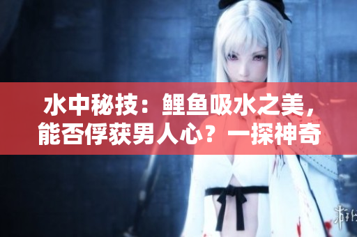 水中秘技：鯉魚(yú)吸水之美，能否俘獲男人心？一探神奇吸引力！