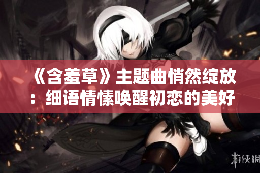 《含羞草》主題曲悄然綻放：細(xì)語情愫喚醒初戀的美好