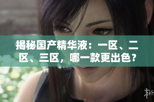 揭秘國產(chǎn)精華液：一區(qū)、二區(qū)、三區(qū)，哪一款更出色？探尋最佳護(hù)膚精華的選擇秘籍