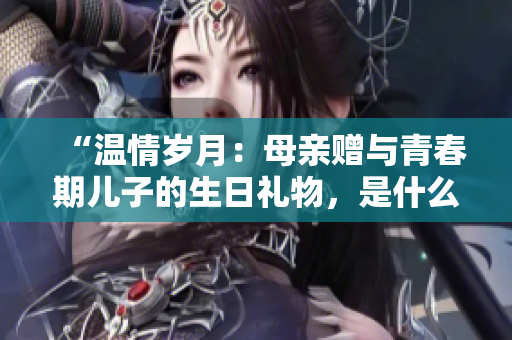 “溫情歲月：母親贈與青春期兒子的生日禮物，是什么？”