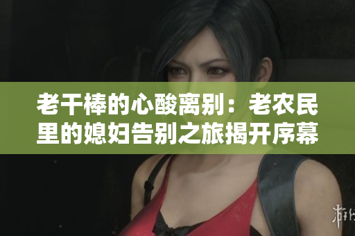 老干棒的心酸離別：老農(nóng)民里的媳婦告別之旅揭開序幕