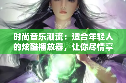 時(shí)尚音樂潮流：適合年輕人的炫酷播放器，讓你盡情享受音樂樂趣