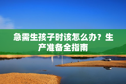 急需生孩子時(shí)該怎么辦？生產(chǎn)準(zhǔn)備全指南