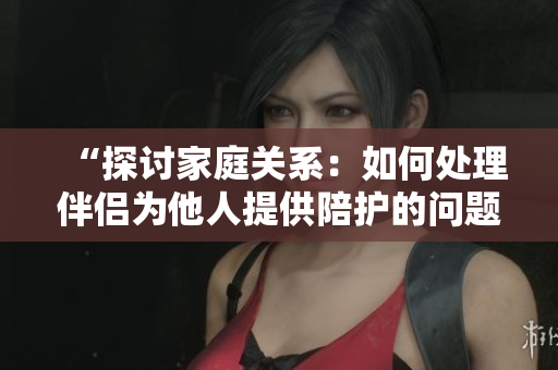 “探討家庭關系：如何處理伴侶為他人提供陪護的問題？”