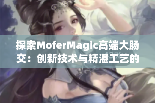 探索MoferMagic高端大腸交：創(chuàng)新技術(shù)與精湛工藝的完美結(jié)合