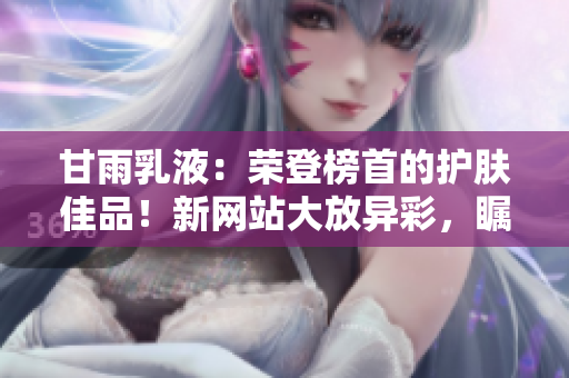 甘雨乳液：榮登榜首的護(hù)膚佳品！新網(wǎng)站大放異彩，矚目時(shí)尚界！