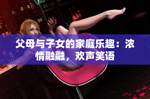 父母與子女的家庭樂趣：濃情融融，歡聲笑語