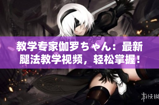 教學(xué)專家伽羅ちゃん:最新腿法教學(xué)視頻,輕松掌握! 教學(xué)專家伽羅ちゃん:最新腿法教學(xué)視頻,輕松掌握!