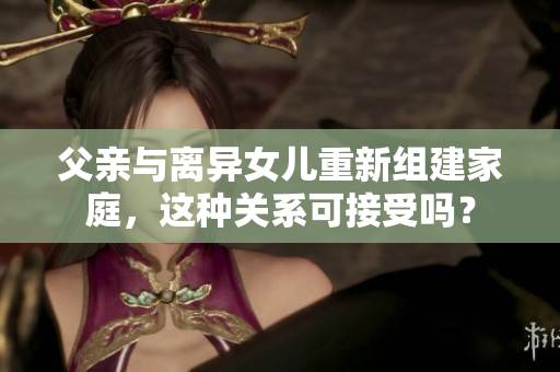 父親與離異女兒重新組建家庭，這種關(guān)系可接受嗎？