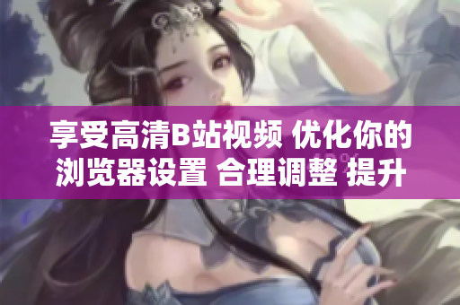享受高清B站視頻 優(yōu)化你的瀏覽器設(shè)置 合理調(diào)整 提升觀影體驗
