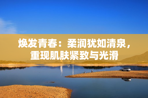 煥發(fā)青春：柔潤猶如清泉，重現(xiàn)肌膚緊致與光滑