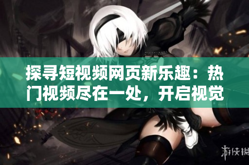 探尋短視頻網(wǎng)頁新樂趣：熱門視頻盡在一處，開啟視覺盛宴！