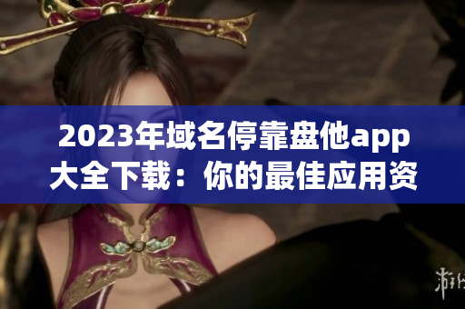 2023年域名?？勘P他app大全下載：你的最佳應(yīng)用資源匯總