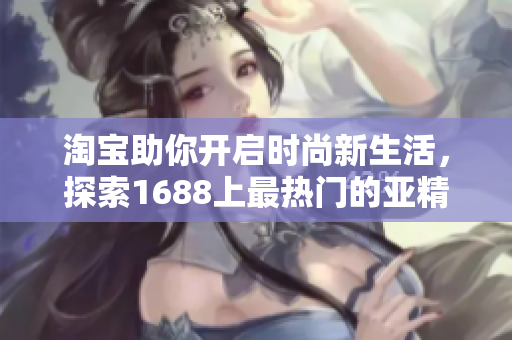 淘寶助你開啟時尚新生活，探索1688上最熱門的亞精產(chǎn)品！