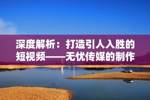深度解析：打造引人入勝的短視頻——無憂傳媒的制作秘訣揭秘