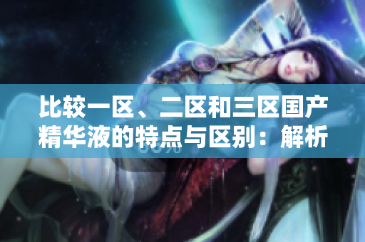 比較一區(qū)、二區(qū)和三區(qū)國產(chǎn)精華液的特點與區(qū)別：解析原產(chǎn)地和成分的不同