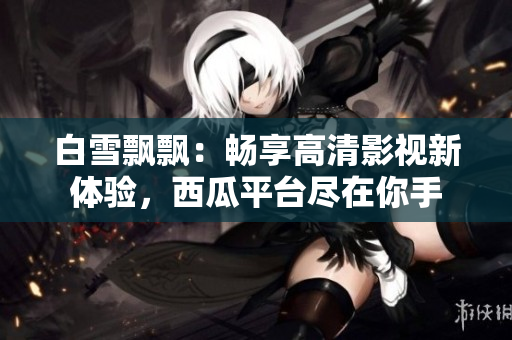 白雪飄飄：暢享高清影視新體驗(yàn)，西瓜平臺(tái)盡在你手