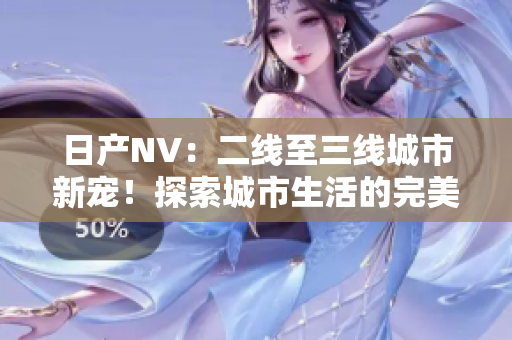日產(chǎn)NV：二線(xiàn)至三線(xiàn)城市新寵！探索城市生活的完美伙伴