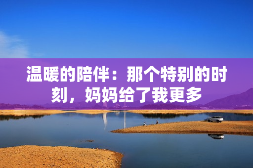 溫暖的陪伴：那個(gè)特別的時(shí)刻，媽媽給了我更多