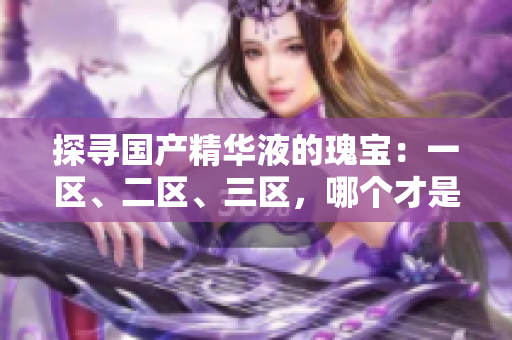 探尋國(guó)產(chǎn)精華液的瑰寶：一區(qū)、二區(qū)、三區(qū)，哪個(gè)才是最優(yōu)選擇？