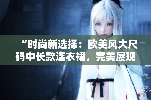 “時尚新選擇：歐美風大尺碼中長款連衣裙，完美展現(xiàn)豐滿魅力！”