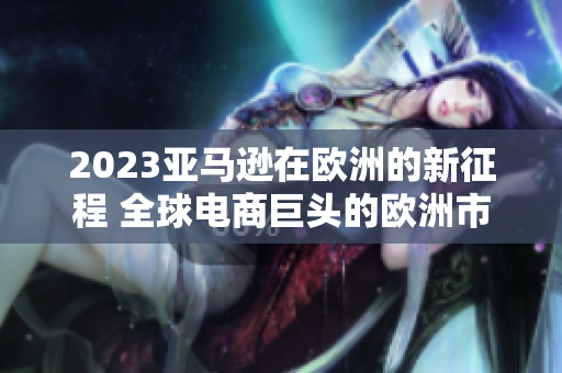 2023亞馬遜在歐洲的新征程 全球電商巨頭的歐洲市場擴張