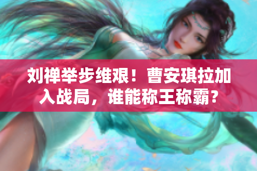 劉禪舉步維艱！曹安琪拉加入戰(zhàn)局，誰能稱王稱霸？