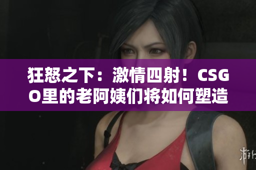狂怒之下：激情四射！CSGO里的老阿姨們將如何塑造游戲格局？