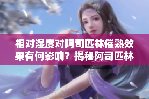 相對濕度對阿司匹林催熟效果有何影響？揭秘阿司匹林催熟的濕度秘密