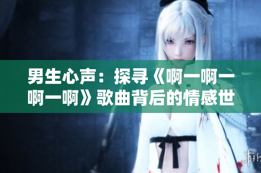 男生心聲：探尋《啊一啊一啊一啊》歌曲背后的情感世界