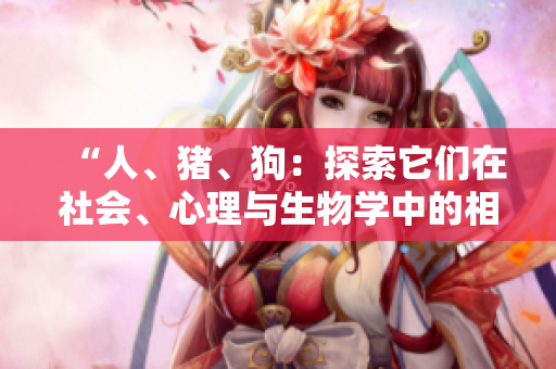 “人、豬、狗：探索它們?cè)谏鐣?huì)、心理與生物學(xué)中的相似性與差異性”