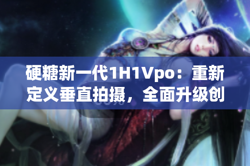 硬糖新一代1H1Vpo：重新定義垂直拍攝，全面升級(jí)創(chuàng)意無限