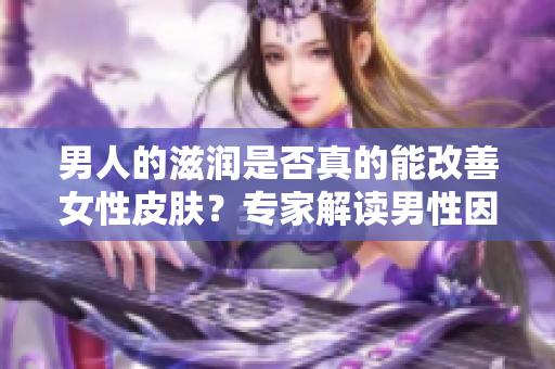 男人的滋潤是否真的能改善女性皮膚？專家解讀男性因素對(duì)女性肌膚的影響
