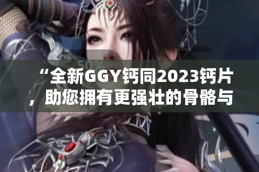 “全新GGY鈣同2023鈣片，助您擁有更強壯的骨骼與健康體魄！”