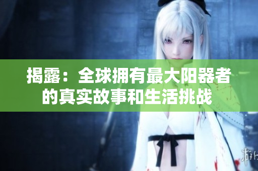 揭露：全球擁有最大陽器者的真實故事和生活挑戰(zhàn) 