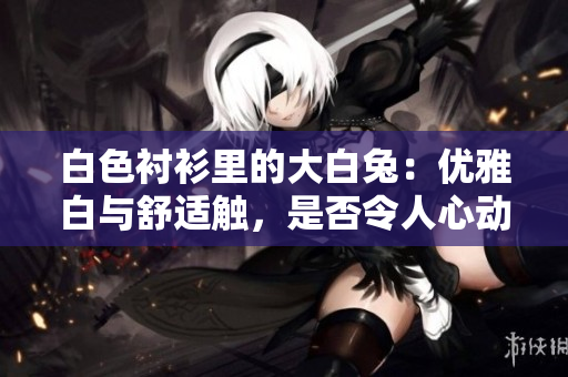 白色襯衫里的大白兔：優(yōu)雅白與舒適觸，是否令人心動？